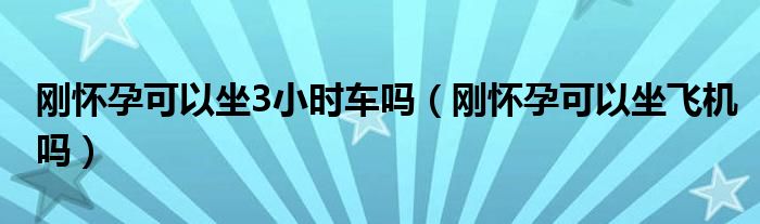 刚怀孕可以坐3小时车吗（刚怀孕可以坐飞机吗）