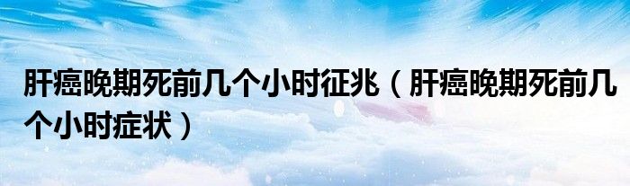 肝癌晚期死前几个小时征兆（肝癌晚期死前几个小时症状）