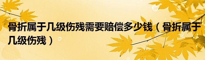 骨折属于几级伤残需要赔偿多少钱（骨折属于几级伤残）