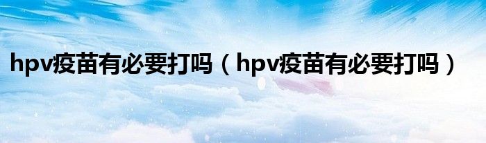 hpv疫苗有必要打吗（hpv疫苗有必要打吗）