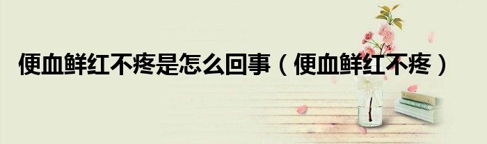 便血鲜红不疼是怎么回事（便血鲜红不疼）