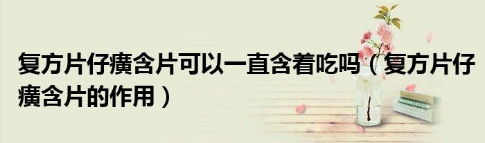 复方片仔癀含片可以一直含着吃吗（复方片仔癀含片的作用）