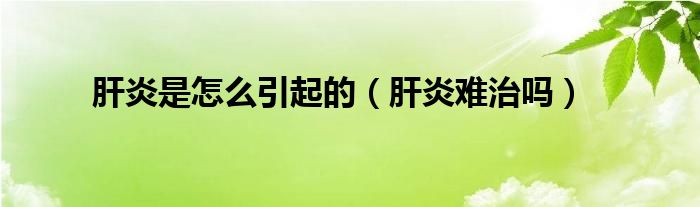 肝炎是怎么引起的（肝炎难治吗）