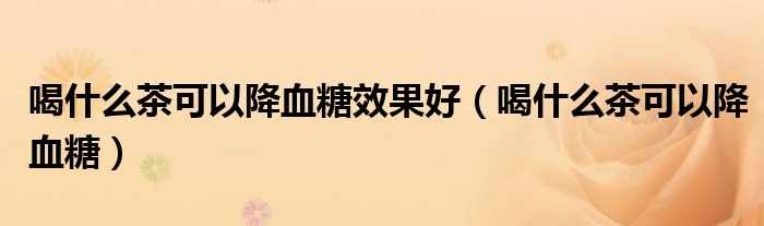 喝什么茶可以降血糖效果好（喝什么茶可以降血糖）