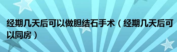经期几天后可以做胆结石手术（经期几天后可以同房）