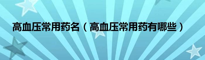 高血压常用药名（高血压常用药有哪些）