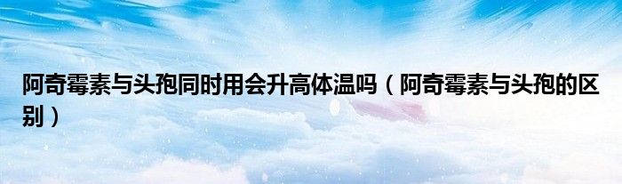 阿奇霉素与头孢同时用会升高体温吗（阿奇霉素与头孢的区别）