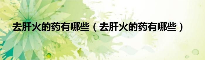 去肝火的药有哪些（去肝火的药有哪些）