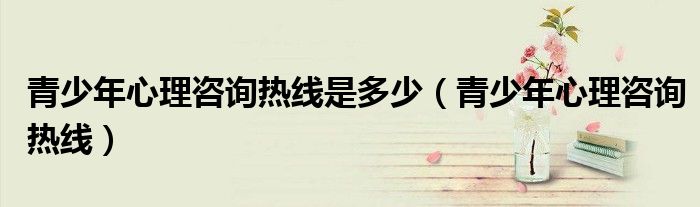 青少年心理咨询热线是多少（青少年心理咨询热线）