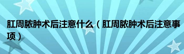 肛周脓肿术后注意什么（肛周脓肿术后注意事项）