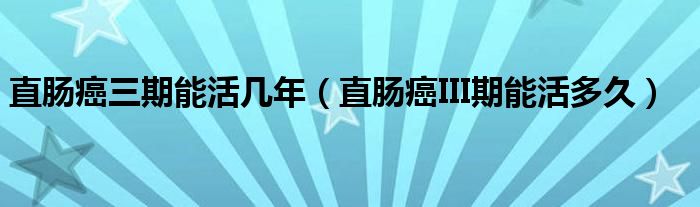 直肠癌三期能活几年（直肠癌III期能活多久）