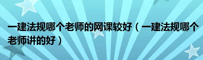 一建法规哪个老师的网课较好（一建法规哪个老师讲的好）
