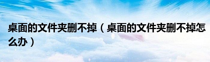桌面的文件夹删不掉（桌面的文件夹删不掉怎么办）