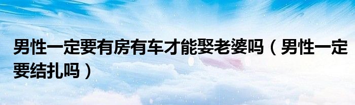 男性一定要有房有车才能娶老婆吗（男性一定要结扎吗）