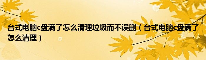 台式电脑c盘满了怎么清理垃圾而不误删（台式电脑c盘满了怎么清理）