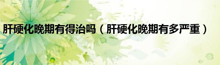 肝硬化晚期有得治吗（肝硬化晚期有多严重）