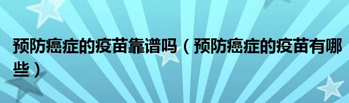 预防癌症的疫苗靠谱吗（预防癌症的疫苗有哪些）