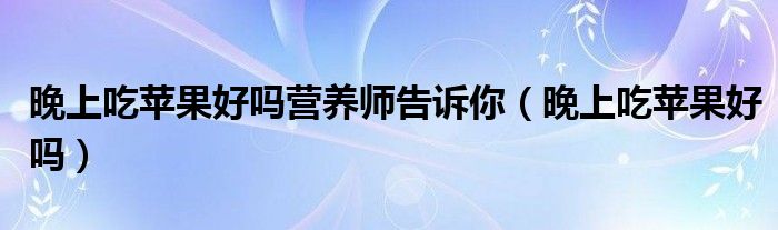 晚上吃苹果好吗营养师告诉你（晚上吃苹果好吗）