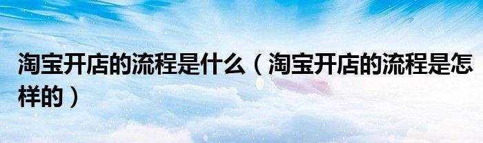 淘宝开店的流程是什么（淘宝开店的流程是怎样的）