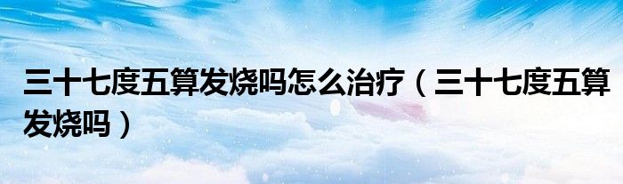 三十七度五算发烧吗怎么治疗（三十七度五算发烧吗）