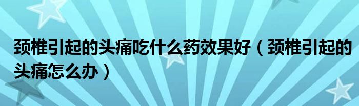 颈椎引起的头痛吃什么药效果好（颈椎引起的头痛怎么办）