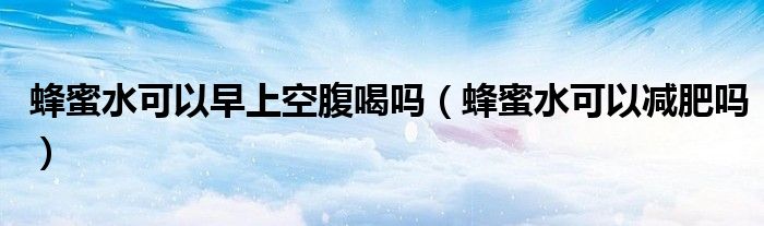 蜂蜜水可以早上空腹喝吗（蜂蜜水可以减肥吗）