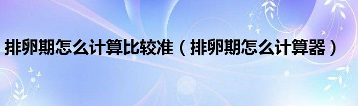 排卵期怎么计算比较准(排卵期怎么计算器)