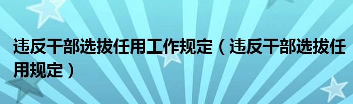 违反干部选拔任用工作规定（违反干部选拔任用规定）