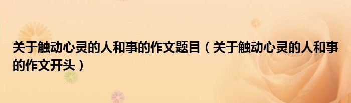 关于触动心灵的人和事的作文题目（关于触动心灵的人和事的作文开头）