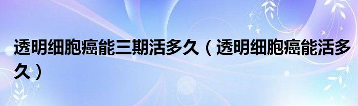 透明细胞癌能三期活多久（透明细胞癌能活多久）