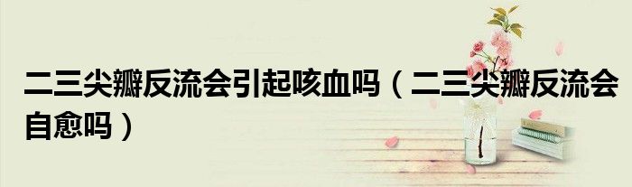 二三尖瓣反流会引起咳血吗（二三尖瓣反流会自愈吗）