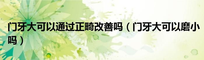 门牙大可以通过正畸改善吗（门牙大可以磨小吗）