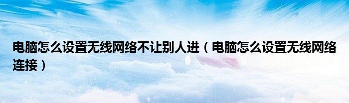 电脑怎么设置无线网络不让别人进（电脑怎么设置无线网络连接）