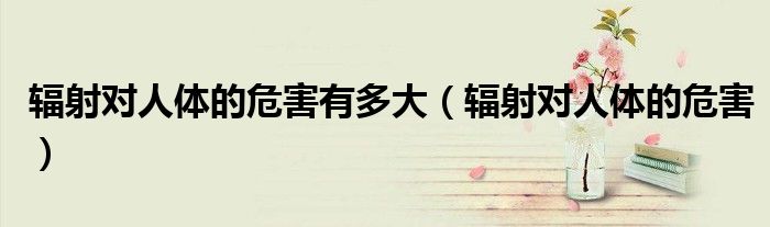 辐射对人体的危害有多大（辐射对人体的危害）