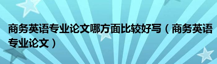 商务英语专业论文哪方面比较好写（商务英语专业论文）