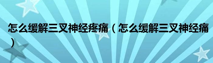 怎么缓解三叉神经疼痛（怎么缓解三叉神经痛）