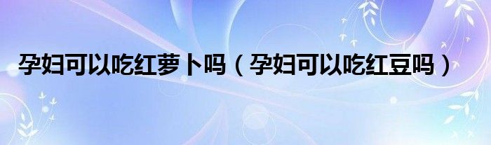 孕妇可以吃红萝卜吗（孕妇可以吃红豆吗）