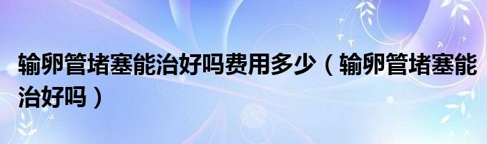 输卵管堵塞能治好吗费用多少（输卵管堵塞能治好吗）