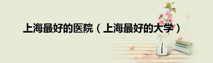 上海最好的医院（上海最好的大学）