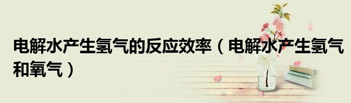 电解水产生氢气的反应效率（电解水产生氢气和氧气）