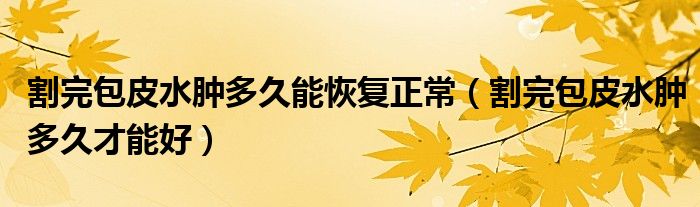 割完包皮水肿多久能恢复正常（割完包皮水肿多久才能好）