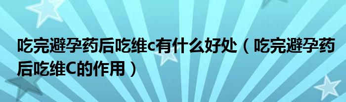 吃完避孕药后吃维c有什么好处（吃完避孕药后吃维C的作用）