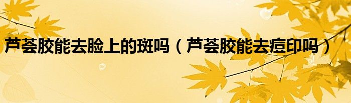 芦荟胶能去脸上的斑吗（芦荟胶能去痘印吗）