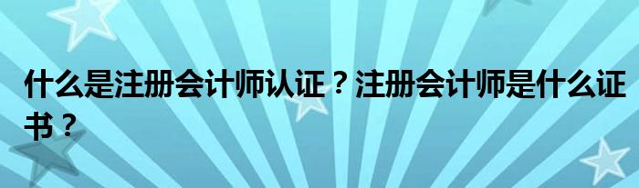 什么是注册会计师认证？注册会计师是什么证书？
