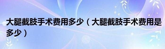 大腿截肢手术费用多少（大腿截肢手术费用是多少）