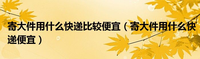 寄大件用什么快递比较便宜（寄大件用什么快递便宜）