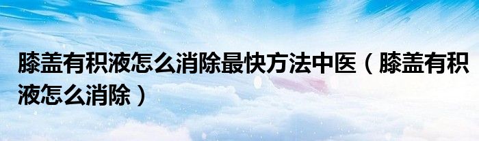 膝盖有积液怎么消除最快方法中医（膝盖有积液怎么消除）
