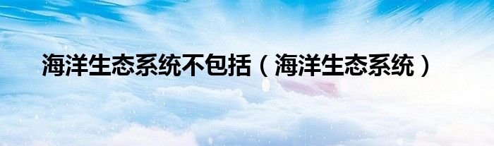 海洋生态系统不包括（海洋生态系统）