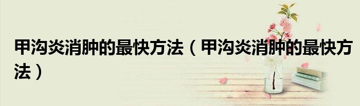甲沟炎消肿的最快方法（甲沟炎消肿的最快方法）