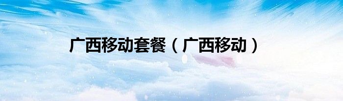 广西移动套餐（广西移动）